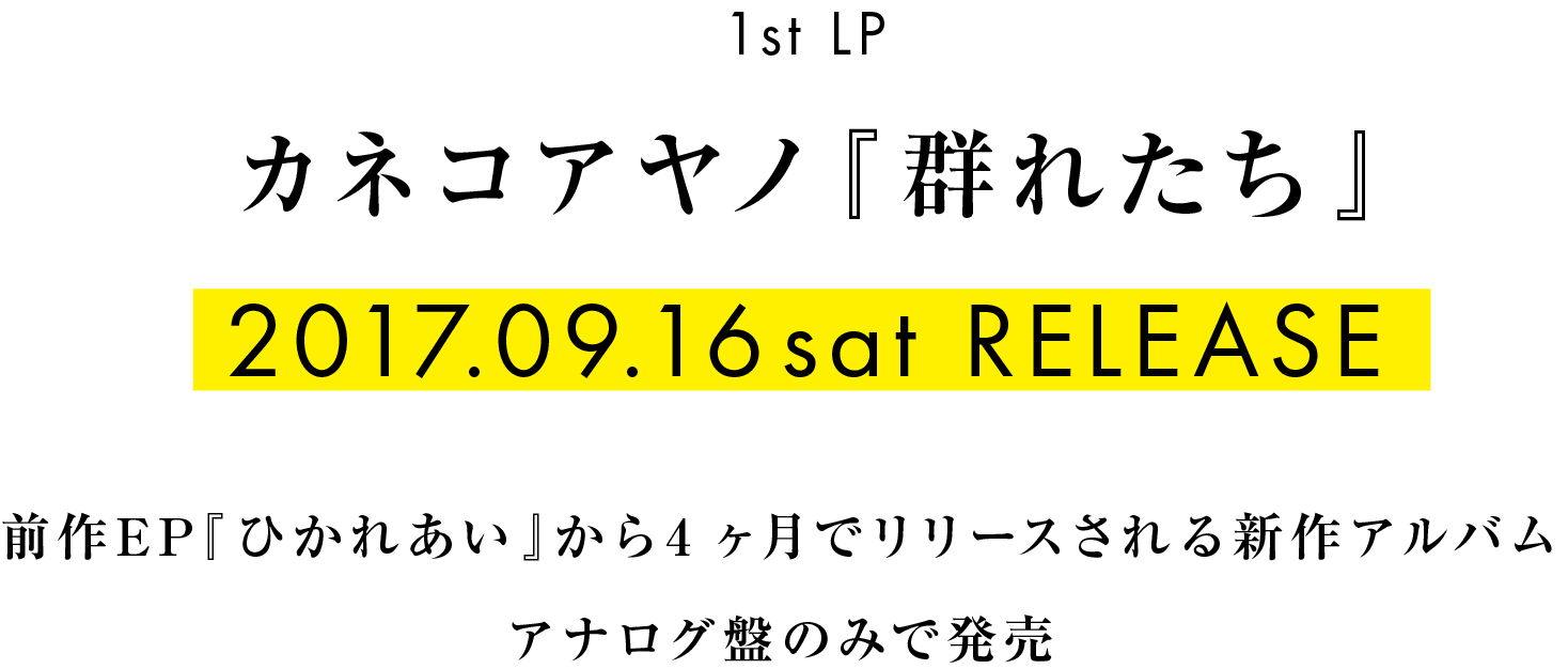 1st LP カネコアヤノ カネコアヤノ『群れたち』 2017.9.16sat RELEASE! 前作EP『ひかれあい』から僅か4ヶ月でリリースされる新作はキャリア初のLP（アナログレコード）